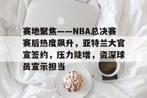 关于赛地聚焦——NBA总决赛赛后热度飙升，亚特兰大官宣签约，压力陡增，资深球员宣示担当的信息-LoL赔率
