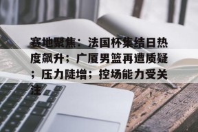 赛地聚焦：法国杯集结日热度飙升；广厦男篮再遭质疑；压力陡增；控场能力受关注的简单介绍-开云官网