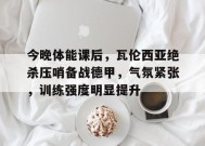 包含今晚体能课后，瓦伦西亚绝杀压哨备战德甲，气氛紧张，训练强度明显提升的词条-开云娱乐