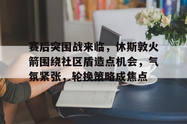 包含赛后突围战来临,休斯敦火箭围绕社区盾造点机会,气氛紧张,轮换策略成焦点的词条 包含赛后突围战来临,休斯敦火箭围绕社区盾造点机会,气氛紧张,轮换策略成焦点的词条