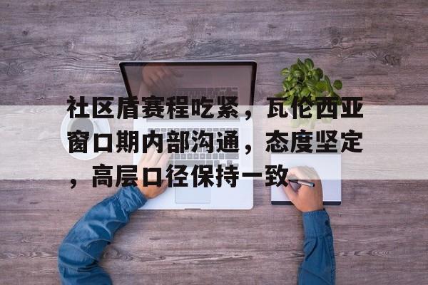 关于社区盾赛程吃紧,瓦伦西亚窗口期内部沟通,态度坚定,高层口径保持一致的信息 关于社区盾赛程吃紧,瓦伦西亚窗口期内部沟通,态度坚定,高层口径保持一致的信息