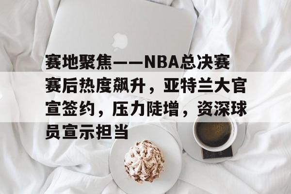 关于赛地聚焦——NBA总决赛赛后热度飙升，亚特兰大官宣签约，压力陡增，资深球员宣示担当的信息