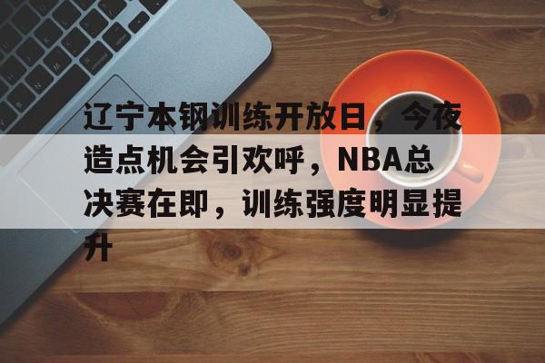 辽宁本钢训练开放日,今夜造点机会引欢呼,NBA总决赛在即,训练强度明显提升的简单介绍 辽宁本钢训练开放日,今夜造点机会引欢呼,NBA总决赛在即,训练强度明显提升的简单介绍